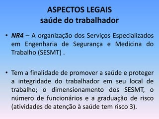 ASPECTOS LEGAIS
saúde do trabalhador
• NR4 – A organização dos Serviços Especializados
em Engenharia de Segurança e Medicina do
Trabalho (SESMT) .
• Tem a finalidade de promover a saúde e proteger
a integridade do trabalhador em seu local de
trabalho; o dimensionamento dos SESMT, o
número de funcionários e a graduação de risco
(atividades de atenção à saúde tem risco 3).
 