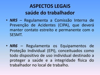 ASPECTOS LEGAIS
saúde do trabalhador
• NR5 – Regulamenta a Comissão Interna de
Prevenção de Acidentes (CIPA), que deverá
manter contato estreito e permanente com o
SESMT.
• NR6 – Regulamenta os Equipamentos de
Proteção Individual (EPI), conceituados como
todo dispositivo de uso individual destinado a
proteger a saúde e a integridade física do
trabalhador no local de trabalho.
 