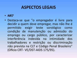 ASPECTOS LEGAIS
• NR7
• Destaca-se que "o empregador é livre para
decidir a quem deve empregar, mas não lhe é
permitido exigir teste sorológico como
condição de manutenção ou admissão do
emprego ou cargo público, por caracterizar
interferência indevida na intimidade dos
trabalhadores e restrição ou discriminação
não prevista na CLT e Código Penal Brasileiro"
(Ofício CRT- VE/DST-AIDS 175/95).
 