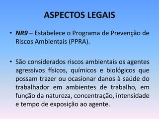 ASPECTOS LEGAIS
• NR9 – Estabelece o Programa de Prevenção de
Riscos Ambientais (PPRA).
• São considerados riscos ambientais os agentes
agressivos físicos, químicos e biológicos que
possam trazer ou ocasionar danos à saúde do
trabalhador em ambientes de trabalho, em
função da natureza, concentração, intensidade
e tempo de exposição ao agente.
 