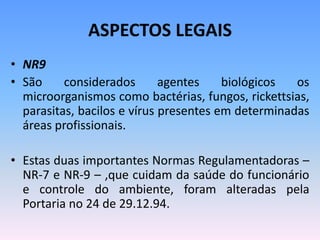 ASPECTOS LEGAIS
• NR9
• São considerados agentes biológicos os
microorganismos como bactérias, fungos, rickettsias,
parasitas, bacilos e vírus presentes em determinadas
áreas profissionais.
• Estas duas importantes Normas Regulamentadoras –
NR-7 e NR-9 – ,que cuidam da saúde do funcionário
e controle do ambiente, foram alteradas pela
Portaria no 24 de 29.12.94.
 