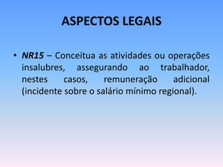 ASPECTOS LEGAIS
• NR15 – Conceitua as atividades ou operações
insalubres, assegurando ao trabalhador,
nestes casos, remuneração adicional
(incidente sobre o salário mínimo regional).
 