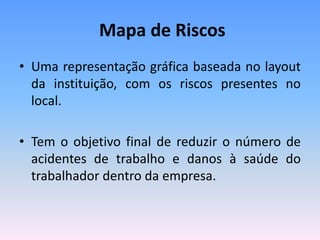 Mapa de Riscos
• Uma representação gráfica baseada no layout
da instituição, com os riscos presentes no
local.
• Tem o objetivo final de reduzir o número de
acidentes de trabalho e danos à saúde do
trabalhador dentro da empresa.
 