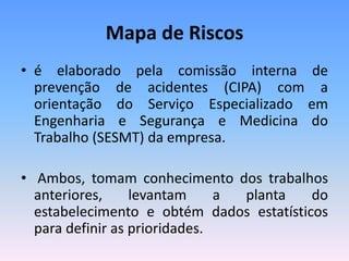 Mapa de Riscos
• é elaborado pela comissão interna de
prevenção de acidentes (CIPA) com a
orientação do Serviço Especializado em
Engenharia e Segurança e Medicina do
Trabalho (SESMT) da empresa.
• Ambos, tomam conhecimento dos trabalhos
anteriores, levantam a planta do
estabelecimento e obtém dados estatísticos
para definir as prioridades.
 