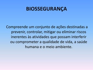 BIOSSEGURANÇA
Compreende um conjunto de ações destinadas a
prevenir, controlar, mitigar ou eliminar riscos
inerentes às atividades que possam interferir
ou comprometer a qualidade de vida, a saúde
humana e o meio ambiente.
 
