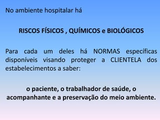 No ambiente hospitalar há
RISCOS FÍSICOS , QUÍMICOS e BIOLÓGICOS
Para cada um deles há NORMAS específicas
disponíveis visando proteger a CLIENTELA dos
estabelecimentos a saber:
o paciente, o trabalhador de saúde, o
acompanhante e a preservação do meio ambiente.
 