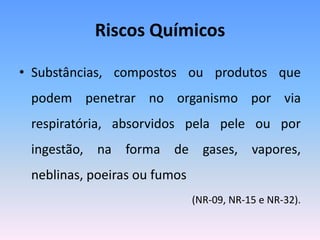 Riscos Químicos
• Substâncias, compostos ou produtos que
podem penetrar no organismo por via
respiratória, absorvidos pela pele ou por
ingestão, na forma de gases, vapores,
neblinas, poeiras ou fumos
(NR-09, NR-15 e NR-32).
 