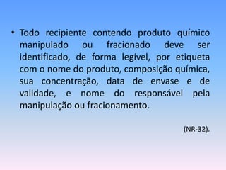 • Todo recipiente contendo produto químico
manipulado ou fracionado deve ser
identificado, de forma legível, por etiqueta
com o nome do produto, composição química,
sua concentração, data de envase e de
validade, e nome do responsável pela
manipulação ou fracionamento.
(NR-32).
 