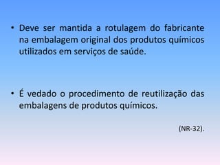 • Deve ser mantida a rotulagem do fabricante
na embalagem original dos produtos químicos
utilizados em serviços de saúde.
• É vedado o procedimento de reutilização das
embalagens de produtos químicos.
(NR-32).
 