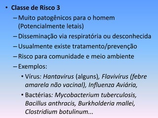 • Classe de Risco 3
–Muito patogênicos para o homem
(Potencialmente letais)
–Disseminação via respiratória ou desconhecida
–Usualmente existe tratamento/prevenção
–Risco para comunidade e meio ambiente
–Exemplos:
• Vírus: Hantavirus (alguns), Flavivírus (febre
amarela não vacinal), Influenza Aviária,
• Bactérias: Mycobacterium tuberculosis,
Bacillus anthracis, Burkholderia mallei,
Clostridium botulinum...
 
