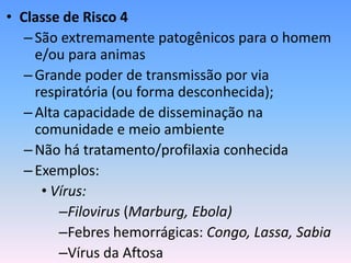 • Classe de Risco 4
–São extremamente patogênicos para o homem
e/ou para animas
–Grande poder de transmissão por via
respiratória (ou forma desconhecida);
–Alta capacidade de disseminação na
comunidade e meio ambiente
–Não há tratamento/profilaxia conhecida
–Exemplos:
• Vírus:
–Filovirus (Marburg, Ebola)
–Febres hemorrágicas: Congo, Lassa, Sabia
–Vírus da Aftosa
 