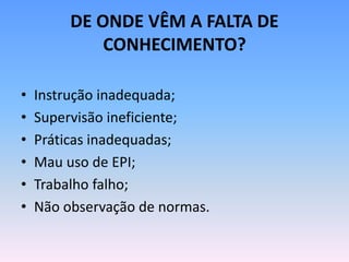 DE ONDE VÊM A FALTA DE
CONHECIMENTO?
• Instrução inadequada;
• Supervisão ineficiente;
• Práticas inadequadas;
• Mau uso de EPI;
• Trabalho falho;
• Não observação de normas.
 