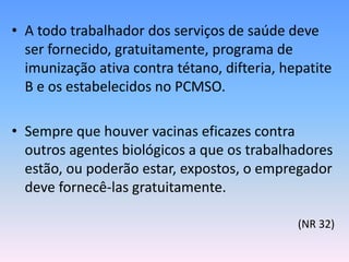 • A todo trabalhador dos serviços de saúde deve
ser fornecido, gratuitamente, programa de
imunização ativa contra tétano, difteria, hepatite
B e os estabelecidos no PCMSO.
• Sempre que houver vacinas eficazes contra
outros agentes biológicos a que os trabalhadores
estão, ou poderão estar, expostos, o empregador
deve fornecê-las gratuitamente.
(NR 32)
 
