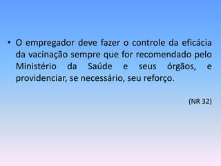 • O empregador deve fazer o controle da eficácia
da vacinação sempre que for recomendado pelo
Ministério da Saúde e seus órgãos, e
providenciar, se necessário, seu reforço.
(NR 32)
 