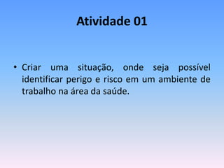 Atividade 01
• Criar uma situação, onde seja possível
identificar perigo e risco em um ambiente de
trabalho na área da saúde.
 