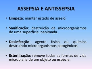 ASSEPSIA E ANTISSEPSIA
• Limpeza: manter estado de asseio.
• Sanificação: destruição de microorganismos
de uma superfície inanimada.
• Desinfecção: agente físico ou químico
destruindo microorganismos patogênicos.
• Esterilização: remove todas as formas de vida
microbiana de um objeto ou espécie.
 