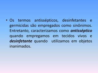 • Os termos antissépticos, desinfetantes e
germicidas são empregados como sinônimos.
Entretanto, caracterizamos como antisséptico
quando empregamos em tecidos vivos e
desinfetante quando utilizamos em objetos
inanimados.
 