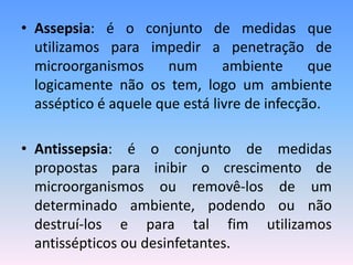 • Assepsia: é o conjunto de medidas que
utilizamos para impedir a penetração de
microorganismos num ambiente que
logicamente não os tem, logo um ambiente
asséptico é aquele que está livre de infecção.
• Antissepsia: é o conjunto de medidas
propostas para inibir o crescimento de
microorganismos ou removê-los de um
determinado ambiente, podendo ou não
destruí-los e para tal fim utilizamos
antissépticos ou desinfetantes.
 