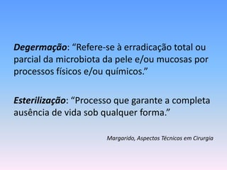 Degermação: “Refere-se à erradicação total ou
parcial da microbiota da pele e/ou mucosas por
processos físicos e/ou químicos.”
Esterilização: “Processo que garante a completa
ausência de vida sob qualquer forma.”
Margarido, Aspectos Técnicos em Cirurgia
 