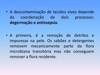 • A descontaminação de tecidos vivos depende
da coordenação de dois processos:
degermação e antissepsia.
• A primeira, é a remoção de detritos e
impurezas na pele. Os sabões e detergentes
removem mecanicamente parte da flora
microbiana transitória mas não conseguem
remover a flora residente.
 