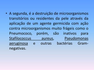 • A segunda, é a destruição de microorganismos
transitórios ou residentes da pele através da
aplicação de um agente germicida com ação
contra microorganismos muito frágeis como o
Pneumococo, porém, são inativos para
Stafilococcus aureus, Pseudomonas
aeruginosa e outras bactérias Gram-
negativas.
 