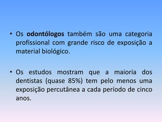 • Os odontólogos também são uma categoria
profissional com grande risco de exposição a
material biológico.
• Os estudos mostram que a maioria dos
dentistas (quase 85%) tem pelo menos uma
exposição percutânea a cada período de cinco
anos.
 