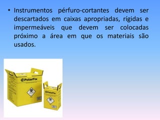 • Instrumentos pérfuro-cortantes devem ser
descartados em caixas apropriadas, rígidas e
impermeáveis que devem ser colocadas
próximo a área em que os materiais são
usados.
 