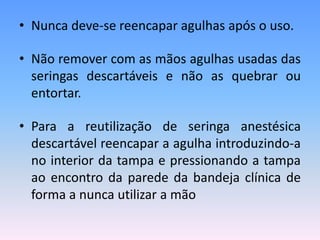 • Nunca deve-se reencapar agulhas após o uso.
• Não remover com as mãos agulhas usadas das
seringas descartáveis e não as quebrar ou
entortar.
• Para a reutilização de seringa anestésica
descartável reencapar a agulha introduzindo-a
no interior da tampa e pressionando a tampa
ao encontro da parede da bandeja clínica de
forma a nunca utilizar a mão
 