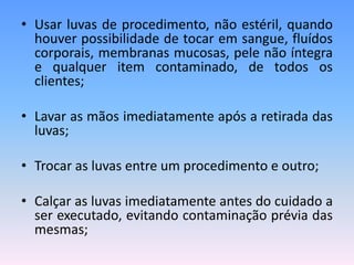• Usar luvas de procedimento, não estéril, quando
houver possibilidade de tocar em sangue, fluídos
corporais, membranas mucosas, pele não íntegra
e qualquer item contaminado, de todos os
clientes;
• Lavar as mãos imediatamente após a retirada das
luvas;
• Trocar as luvas entre um procedimento e outro;
• Calçar as luvas imediatamente antes do cuidado a
ser executado, evitando contaminação prévia das
mesmas;
 
