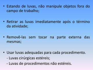 • Estando de luvas, não manipule objetos fora do
campo de trabalho;
• Retirar as luvas imediatamente após o término
da atividade;
• Removê-las sem tocar na parte externa das
mesmas;
• Usar luvas adequadas para cada procedimento.
- Luvas cirúrgicas estéreis;
- Luvas de procedimentos não estéreis.
 