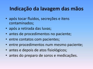 Indicação da lavagem das mãos
• após tocar fluidos, secreções e itens
contaminados;
• após a retirada das luvas;
• antes de procedimentos no paciente;
• entre contatos com pacientes;
• entre procedimentos num mesmo paciente;
• antes e depois de atos fisiológicos;
• antes do preparo de soros e medicações.
 