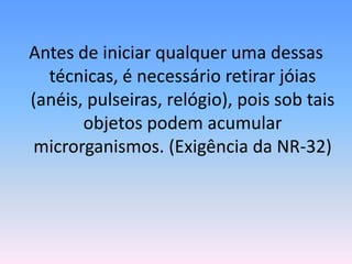 Antes de iniciar qualquer uma dessas
técnicas, é necessário retirar jóias
(anéis, pulseiras, relógio), pois sob tais
objetos podem acumular
microrganismos. (Exigência da NR-32)
 