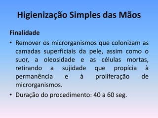 Higienização Simples das Mãos
Finalidade
• Remover os microrganismos que colonizam as
camadas superficiais da pele, assim como o
suor, a oleosidade e as células mortas,
retirando a sujidade que propícia à
permanência e à proliferação de
microrganismos.
• Duração do procedimento: 40 a 60 seg.
 
