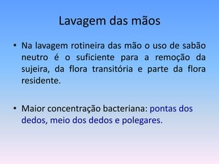 Lavagem das mãos
• Na lavagem rotineira das mão o uso de sabão
neutro é o suficiente para a remoção da
sujeira, da flora transitória e parte da flora
residente.
• Maior concentração bacteriana: pontas dos
dedos, meio dos dedos e polegares.
 