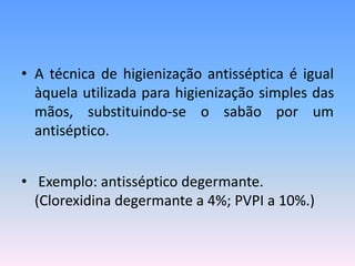 • A técnica de higienização antisséptica é igual
àquela utilizada para higienização simples das
mãos, substituindo-se o sabão por um
antiséptico.
• Exemplo: antisséptico degermante.
(Clorexidina degermante a 4%; PVPI a 10%.)
 