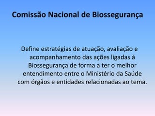 Comissão Nacional de Biossegurança
Define estratégias de atuação, avaliação e
acompanhamento das ações ligadas à
Biossegurança de forma a ter o melhor
entendimento entre o Ministério da Saúde
com órgãos e entidades relacionadas ao tema.
 