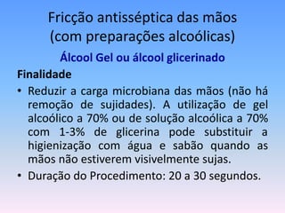 Fricção antisséptica das mãos
(com preparações alcoólicas)
Álcool Gel ou álcool glicerinado
Finalidade
• Reduzir a carga microbiana das mãos (não há
remoção de sujidades). A utilização de gel
alcoólico a 70% ou de solução alcoólica a 70%
com 1-3% de glicerina pode substituir a
higienização com água e sabão quando as
mãos não estiverem visivelmente sujas.
• Duração do Procedimento: 20 a 30 segundos.
 