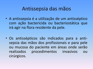 Antissepsia das mãos
• A antissepsia é a utilização de um antisséptico
com ação bactericida ou bacteriostática que
irá agir na flora residente da pele.
• Os antissépticos são indicados para a anti-
sepsia das mãos dos profissionais e para pele
ou mucosa do paciente em áreas onde serão
realizados procedimentos invasivos ou
cirúrgicos.
 