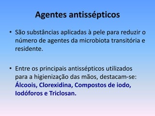 Agentes antissépticos
• São substâncias aplicadas à pele para reduzir o
número de agentes da microbiota transitória e
residente.
• Entre os principais antissépticos utilizados
para a higienização das mãos, destacam-se:
Álcoois, Clorexidina, Compostos de iodo,
Iodóforos e Triclosan.
 