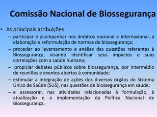 Comissão Nacional de Biossegurança
• As principais atribuições
– participar e acompanhar nos âmbitos nacional e internacional, a
elaboração e reformulação de normas de biossegurança;
– proceder ao levantamento e análise das questões referentes à
Biossegurança, visando identificar seus impactos e suas
correlações com a saúde humana;
– propiciar debates públicos sobre biossegurança, por intermédio
de reuniões e eventos abertos à comunidade;
– estimular a integração de ações dos diversos órgãos do Sistema
Único de Saúde (SUS), nas questões de biossegurança em saúde;
– e assessorar, nas atividades relacionadas à formulação, à
atualização e à implementação da Política Nacional de
Biossegurança.
 