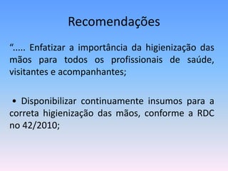Recomendações
“..... Enfatizar a importância da higienização das
mãos para todos os profissionais de saúde,
visitantes e acompanhantes;
• Disponibilizar continuamente insumos para a
correta higienização das mãos, conforme a RDC
no 42/2010;
 