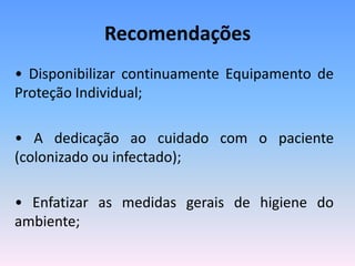 Recomendações
• Disponibilizar continuamente Equipamento de
Proteção Individual;
• A dedicação ao cuidado com o paciente
(colonizado ou infectado);
• Enfatizar as medidas gerais de higiene do
ambiente;
 