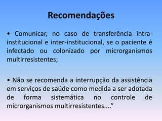 Recomendações
• Comunicar, no caso de transferência intra-
institucional e inter-institucional, se o paciente é
infectado ou colonizado por microrganismos
multirresistentes;
• Não se recomenda a interrupção da assistência
em serviços de saúde como medida a ser adotada
de forma sistemática no controle de
microrganismos multirresistentes....”
 