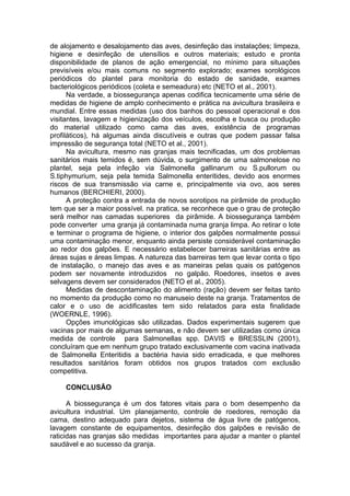 de alojamento e desalojamento das aves, desinfeção das instalações; limpeza,
higiene e desinfeção de utensílios e outros materiais; estudo e pronta
disponibilidade de planos de ação emergencial, no mínimo para situações
previsíveis e/ou mais comuns no segmento explorado; exames sorológicos
periódicos do plantel para monitoria do estado de sanidade, exames
bacteriológicos periódicos (coleta e semeadura) etc (NETO et al., 2001).
Na verdade, a biossegurança apenas codifica tecnicamente uma série de
medidas de higiene de amplo conhecimento e prática na avicultura brasileira e
mundial. Entre essas medidas (uso dos banhos do pessoal operacional e dos
visitantes, lavagem e higienização dos veículos, escolha e busca ou produção
do material utilizado como cama das aves, existência de programas
profiláticos), há algumas ainda discutíveis e outras que podem passar falsa
impressão de segurança total (NETO et al., 2001).
Na avicultura, mesmo nas granjas mais tecnificadas, um dos problemas
sanitários mais temidos é, sem dúvida, o surgimento de uma salmonelose no
plantel, seja pela infeção via Salmonella gallinarum ou S.pullorum ou
S.tiphymurium, seja pela temida Salmonella enteritides, devido aos enormes
riscos de sua transmissão via carne e, principalmente via ovo, aos seres
humanos (BERCHIERI, 2000).
A proteção contra a entrada de novos sorotipos na pirâmide de produção
tem que ser a maior possível. na pratica, se reconhece que o grau de proteção
será melhor nas camadas superiores da pirâmide. A biossegurança também
pode converter uma granja já contaminada numa granja limpa. Ao retirar o lote
e terminar o programa de higiene, o interior dos galpões normalmente possui
uma contaminação menor, enquanto ainda persiste considerável contaminação
ao redor dos galpões. E necessário estabelecer barreiras sanitárias entre as
áreas sujas e áreas limpas. A natureza das barreiras tem que levar conta o tipo
de instalação, o manejo das aves e as maneiras pelas quais os patógenos
podem ser novamente introduzidos no galpão. Roedores, insetos e aves
selvagens devem ser considerados (NETO et al., 2005).
Medidas de descontaminação do alimento (ração) devem ser feitas tanto
no momento da produção como no manuseio deste na granja. Tratamentos de
calor e o uso de acidificastes tem sido relatados para esta finalidade
(WOERNLE, 1996).
Opções imunológicas são utilizadas. Dados experimentais sugerem que
vacinas por mais de algumas semanas, e não devem ser utilizadas como única
medida de controle para Salmonellas spp. DAVIS e BRESSLIN (2001),
concluíram que em nenhum grupo tratado exclusivamente com vacina inativada
de Salmonella Enteritidis a bactéria havia sido erradicada, e que melhores
resultados sanitários foram obtidos nos grupos tratados com exclusão
competitiva.
CONCLUSÃO
A biossegurança é um dos fatores vitais para o bom desempenho da
avicultura industrial. Um planejamento, controle de roedores, remoção da
cama, destino adequado para dejetos, sistema de água livre de patógenos,
lavagem constante de equipamentos, desinfeção dos galpões e revisão de
raticidas nas granjas são medidas importantes para ajudar a manter o plantel
saudável e ao sucesso da granja.
 