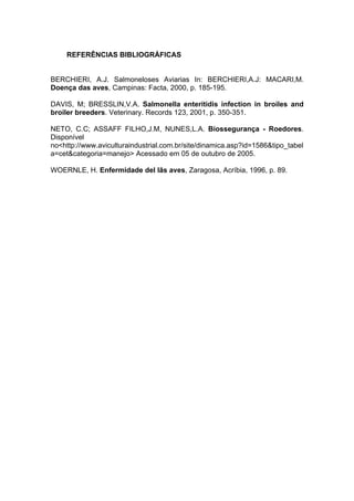 REFERÊNCIAS BIBLIOGRÁFICAS
BERCHIERI, A.J. Salmoneloses Aviarias In: BERCHIERI,A.J: MACARI,M.
Doença das aves, Campinas: Facta, 2000, p. 185-195.
DAVIS, M; BRESSLIN,V.A. Salmonella enteritidis infection in broiles and
broiler breeders. Veterinary. Records 123, 2001, p. 350-351.
NETO, C.C; ASSAFF FILHO,J.M, NUNES,L.A. Biossegurança - Roedores.
Disponível
no<http://www.aviculturaindustrial.com.br/site/dinamica.asp?id=1586&tipo_tabel
a=cet&categoria=manejo> Acessado em 05 de outubro de 2005.
WOERNLE, H. Enfermidade del lãs aves, Zaragosa, Acríbia, 1996, p. 89.
 