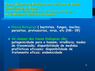 Riscos Químicos e Biológicos em Serviços de Saúde
Classificação de Risco
Portaria 3.214/78 do Ministério do Trabalho e Emprego
NR de Medicina e Segurança do trabalho



     Riscos Biológicos ( bactérias, fungos, bacilos,
      parasitas, protozoários, vírus, etc (NR- 09)

     As classes dos riscos biológicos são:
      patogenicidade para o homem; virulência; modos
      de transmissão; disponibilidade de medidas
      profiláticas eficazes; disponibilidade de
      tratamento eficaz; endemicidade


                                                        10
 