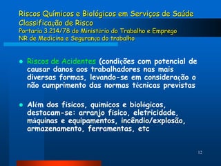 Riscos Químicos e Biológicos em Serviços de Saúde
Classificação de Risco
Portaria 3.214/78 do Ministério do Trabalho e Emprego
NR de Medicina e Segurança do trabalho


   Riscos de Acidentes (condições com potencial de
    causar danos aos trabalhadores nas mais
    diversas formas, levando-se em consideração o
    não cumprimento das normas técnicas previstas

   Além dos físicos, químicos e biológicos,
    destacam-se: arranjo físico, eletricidade,
    máquinas e equipamentos, incêndio/explosão,
    armazenamento, ferramentas, etc


                                                        12
 