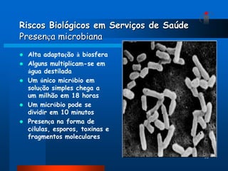 Riscos Biológicos em Serviços de Saúde
Presença microbiana
   Alta adaptação à biosfera
   Alguns multiplicam-se em
    água destilada
   Um único micróbio em
    solução simples chega a
    um milhão em 18 horas
   Um micróbio pode se
    dividir em 10 minutos
   Presença na forma de
    células, esporos, toxinas e
    fragmentos moleculares


                                         16
 
