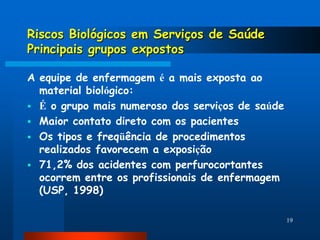 Riscos Biológicos em Serviços de Saúde
Principais grupos expostos

A equipe de enfermagem é a mais exposta ao
  material biológico:
 É o grupo mais numeroso dos serviços de saúde
 Maior contato direto com os pacientes
 Os tipos e freqüência de procedimentos
  realizados favorecem a exposição
 71,2% dos acidentes com perfurocortantes
  ocorrem entre os profissionais de enfermagem
  (USP, 1998)

                                                  19
 