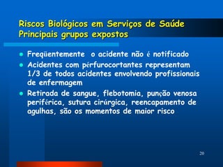 Riscos Biológicos em Serviços de Saúde
Principais grupos expostos

   Freqüentemente o acidente não é notificado
   Acidentes com pérfurocortantes representam
    1/3 de todos acidentes envolvendo profissionais
    de enfermagem
   Retirada de sangue, flebotomia, punção venosa
    periférica, sutura cirúrgica, reencapamento de
    agulhas, são os momentos de maior risco




                                                      20
 